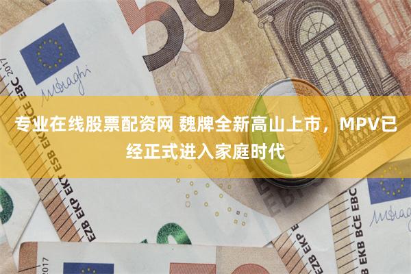 专业在线股票配资网 魏牌全新高山上市，MPV已经正式进入家庭时代