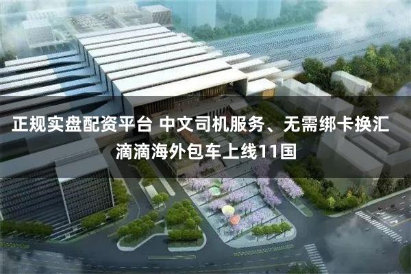 正规实盘配资平台 中文司机服务、无需绑卡换汇  滴滴海外包车上线11国