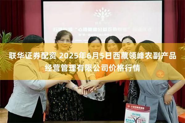 联华证券配资 2025年6月5日西藏领峰农副产品经营管理有限公司价格行情