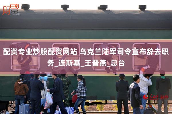配资专业炒股配资网站 乌克兰陆军司令宣布辞去职务_连斯基_王晋燕_总台