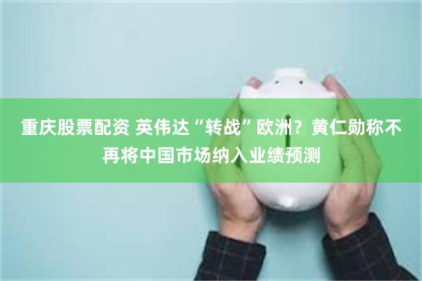 重庆股票配资 英伟达“转战”欧洲？黄仁勋称不再将中国市场纳入业绩预测