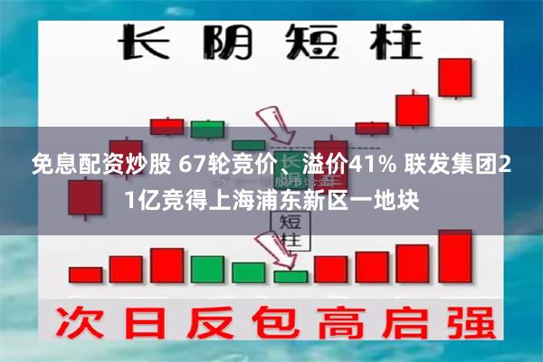 免息配资炒股 67轮竞价、溢价41% 联发集团21亿竞得上海浦东新区一地块