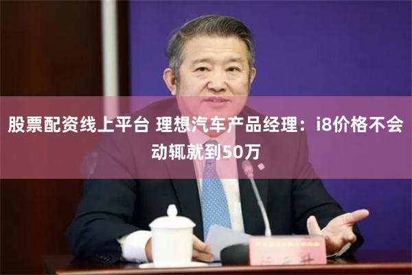 股票配资线上平台 理想汽车产品经理：i8价格不会动辄就到50万