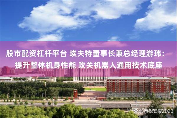股市配资杠杆平台 埃夫特董事长兼总经理游玮： 提升整体机身性能 攻关机器人通用技术底座