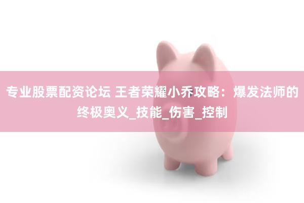 专业股票配资论坛 王者荣耀小乔攻略：爆发法师的终极奥义_技能_伤害_控制
