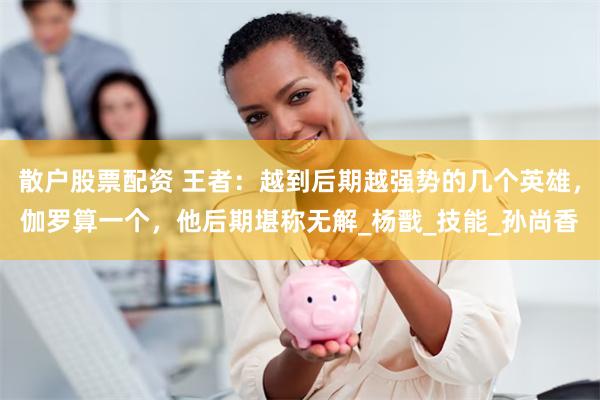 散户股票配资 王者：越到后期越强势的几个英雄，伽罗算一个，他后期堪称无解_杨戬_技能_孙尚香