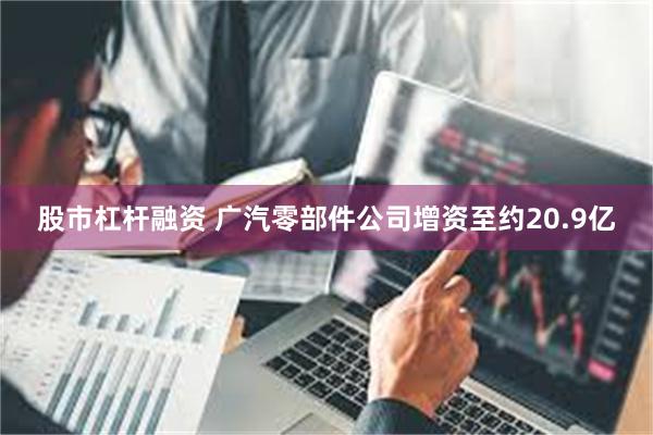 股市杠杆融资 广汽零部件公司增资至约20.9亿
