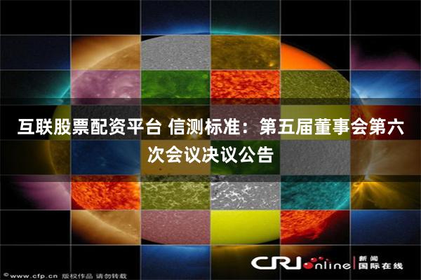 互联股票配资平台 信测标准：第五届董事会第六次会议决议公告