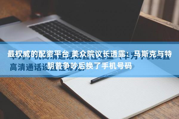 最权威的配资平台 美众院议长透露：马斯克与特朗普争吵后换了手机号码