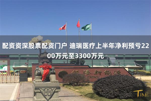 配资资深股票配资门户 迪瑞医疗上半年净利预亏2200万元至3300万元