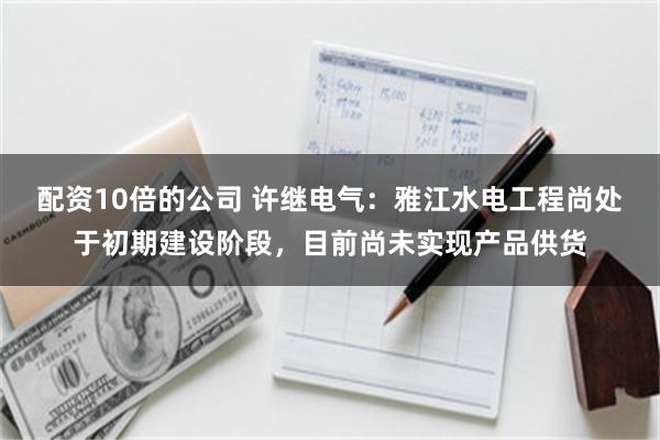 配资10倍的公司 许继电气：雅江水电工程尚处于初期建设阶段，目前尚未实现产品供货