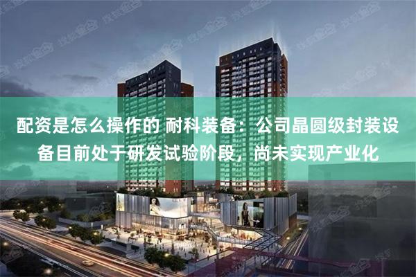 配资是怎么操作的 耐科装备：公司晶圆级封装设备目前处于研发试验阶段，尚未实现产业化