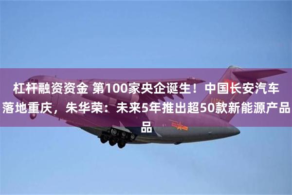 杠杆融资资金 第100家央企诞生！中国长安汽车落地重庆，朱华荣：未来5年推出超50款新能源产品