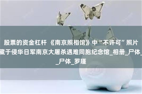 股票的资金杠杆 《南京照相馆》中“不许可”照片，就藏于侵华日军南京大屠杀遇难同胞纪念馆_相册_尸体_罗瑾