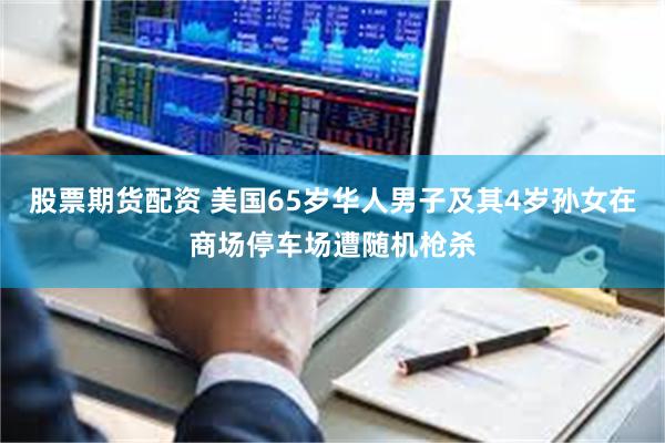 股票期货配资 美国65岁华人男子及其4岁孙女在商场停车场遭随机枪杀