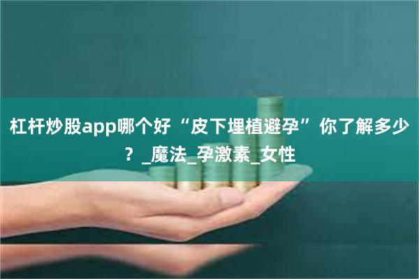 杠杆炒股app哪个好 “皮下埋植避孕” 你了解多少？_魔法_孕激素_女性