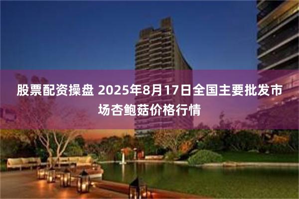 股票配资操盘 2025年8月17日全国主要批发市场杏鲍菇价格行情