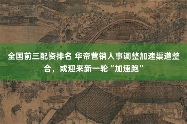 全国前三配资排名 华帝营销人事调整加速渠道整合,或迎来新一轮“加速跑”