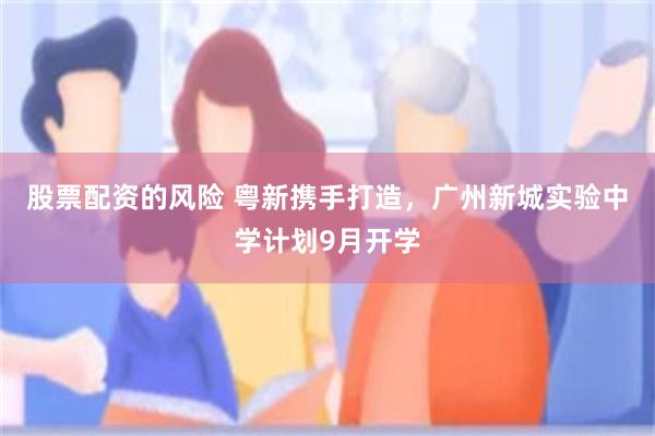 股票配资的风险 粤新携手打造，广州新城实验中学计划9月开学